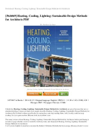 Download: Heating, Cooling, Lighting: Sustainable Design Methods for Architects
[Pub069] Heating, Cooling, Lighting: Sustainable Design Methods
for Architects PDF
By Norbert Lechner
Heating, Cooling, Lighting: Sustainable Design Methods for Architects
| #378817 in Books | 2014-10-13 | Original language: English | PDF # 1 | 11.20 x 1.62 x 9.00l, 4.20 |
File type: PDF | 912 pages | File size: 57.Mb
I think that Heating, Cooling, Lighting: Sustainable Design Methods for Architects are great because they are so
attention holding, I mean you know how people describe Heating, Cooling, Lighting: Sustainable Design Methods for
Architects By Norbert Lechner good books by saying they cant stop reading them, well, I really could not stop
reading. It is yet again another different look at an authors view.
The many reviews about Heating, Cooling, Lighting: Sustainable Design Methods for Architects before purchasing it
in order to gage whether or not it would be worth my time, and all praised Heating, Cooling, Lighting: Sustainable
Design Methods for Architects:
4 of 4 review helpful A must have resource By Robert J Gilleskie Probably the best energy efficiency book I ve ever
 