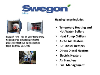 Swegon Hire - For all your temporary
heating or cooling requirements
please contact our specialist hire
team on 0800 093 7929
Heating range includes
• Temporary Heating and
Hot Water Boilers
• Heat Pump Chillers
• Air to Air Heaters
• IDF Diesel Heaters
• Direct Diesel Heaters
• Electric Heaters
• Air Handlers
• Fuel Management
 