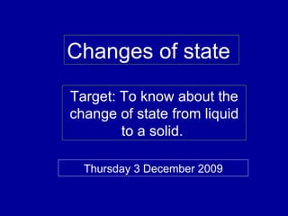 Changes of state  Target: To know about the change of state from liquid to a solid.  Thursday 3 December 2009 