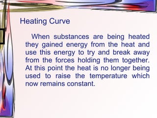 Heating Curve When substances are being heated they gained energy from the heat and use this energy to try and break away from the forces holding them together. At this point the heat is no longer being used to raise the temperature which now remains constant. 