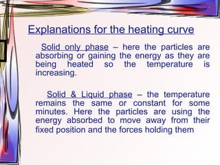 Explanations for the heating curve Solid only phase  – here the particles are absorbing or gaining the energy as they are being heated so the temperature is increasing. Solid & Liquid phase  – the temperature remains the same or constant for some minutes. Here the particles are using the energy absorbed to move away from their fixed position and the forces holding them  