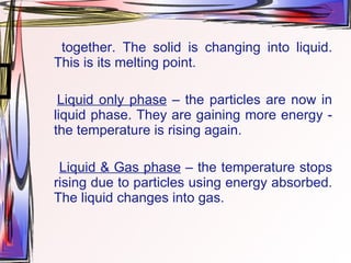 together. The solid is changing into liquid. This is its melting point. Liquid only phase  – the particles are now in liquid phase. They are gaining more energy - the temperature is rising again. Liquid & Gas phase  – the temperature stops rising due to particles using energy absorbed. The liquid changes into gas. 