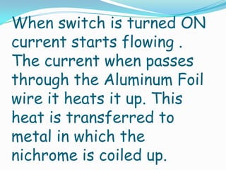 When switch is turned ON
current starts flowing .
The current when passes
through the Aluminum Foil
wire it heats it up. This
heat is transferred to
metal in which the
nichrome is coiled up.