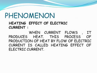 PHENOMENON
HEATING EFFECT OF ELECTRIC
CURRENT :
WHEN CURRENT FLOWS , IT
PRODUCES HEAT. THIS PROCESS OF
PRODUCTION OF HEAT BY FLOW OF ELECTRIC
CURRENT IS CALLED HEATING EFFECT OF
ELECTRIC CURRENT.