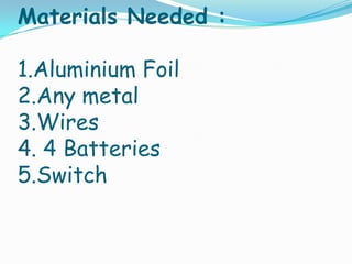 Materials Needed :
1.Aluminium Foil
2.Any metal
3.Wires
4. 4 Batteries
5.Switch