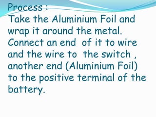 Process :
Take the Aluminium Foil and
wrap it around the metal.
Connect an end of it to wire
and the wire to the switch ,
another end (Aluminium Foil)
to the positive terminal of the
battery.