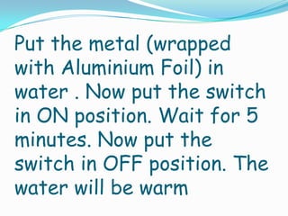 Put the metal (wrapped
with Aluminium Foil) in
water . Now put the switch
in ON position. Wait for 5
minutes. Now put the
switch in OFF position. The
water will be warm