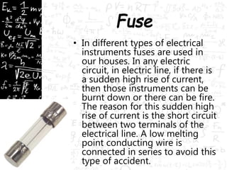 • In different types of electrical 
instruments fuses are used in 
our houses. In any electric 
circuit, in electric line, if there is 
a sudden high rise of current, 
then those instruments can be 
burnt down or there can be fire. 
The reason for this sudden high 
rise of current is the short circuit 
between two terminals of the 
electrical line. A low melting 
point conducting wire is 
connected in series to avoid this 
type of accident. 
 