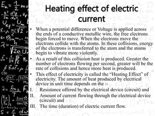 • When a potential difference or Voltage is applied across 
the ends of a conductive metallic wire, the free electrons 
begin forced to move. When the electrons move the 
electrons collide with the atoms. In these collisions, energy 
of the electrons is transferred to the atom and the atoms 
begin to vibrate more violently. 
• As a result of this collusion heat is produced. Greater the 
number of electrons flowing per second, greater will be the 
rate of collisions and hence more heat is produced. 
• This effect of electricity is called the “Heating Effect” of 
electricity. The amount of heat produced by electrical 
device in unit time depends on the :- 
I. Resistance offered by the electrical device (circuit) and 
II. Amount of current flowing through the electrical device 
(circuit) and 
III. The time (duration) of electric current flow. 
 