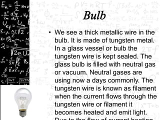 • We see a thick metallic wire in the 
bulb. It is made of tungsten metal. 
In a glass vessel or bulb the 
tungsten wire is kept sealed. The 
glass bulb is filled with neutral gas 
or vacuum. Neutral gases are 
using now a days commonly. The 
tungsten wire is known as filament 
when the current flows through the 
tungsten wire or filament it 
becomes heated and emit light. 
Due to the flow of current heating 
 