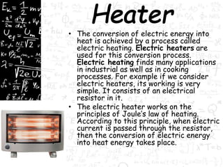 • The conversion of electric energy into 
heat is achieved by a process called 
electric heating. Electric heaters are 
used for this conversion process. 
Electric heating finds many applications 
in industrial as well as in cooking 
processes. For example if we consider 
electric heaters, its working is very 
simple. It consists of an electrical 
resistor in it. 
• The electric heater works on the 
principles of Joule’s law of heating. 
According to this principle, when electric 
current is passed through the resistor, 
then the conversion of electric energy 
into heat energy takes place. 
 