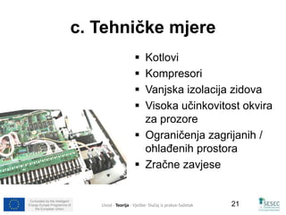 Co-funded by the Intelligent 
Energy Europe Programme of 
the European Union 
21 
c. Tehničke mjere 
 Kotlovi 
 Kompresori 
 Vanjska izolacija zidova 
 Visoka učinkovitost okvira 
za prozore 
 Ograničenja zagrijanih / 
ohlađenih prostora 
 Zračne zavjese 
Uvod - Teorija - Vježbe- Slučaj iz prakse-Sažetak 
 