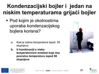 Kondenzacijski bojler i jedan na 
niskim temperaturama grijaći bojler 
Co-funded by the Intelligent 
Energy Europe Programme of 
the European Union 
32 
 Pod kojim je okolnostima 
uporaba kondenzacijskog 
bojlera korisna? 
a. Kad je sobna temperatura ispod 25 
stupnjeva 
b. U kombinaciji s nisko 
temperaturnom mrežom koja ima 
povratnu temperaturu ispod 50 
stupnjeva 
Uvod - Teorija - Vježbe – Slučaj iz prakse - Sažetak 
 