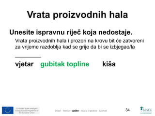 Vrata proizvodnih hala 
Unesite ispravnu riječ koja nedostaje. 
Vrata proizvodnih hala i prozori na krovu bit će zatvoreni 
za vrijeme razdoblja kad se grije da bi se izbjegao/la 
_________ 
vjetar gubitak topline kiša 
Co-funded by the Intelligent 
Energy Europe Programme of 
the European Union 
34 
Uvod - Teorija - Vježbe – Slučaj iz prakse - Sažetak 
 