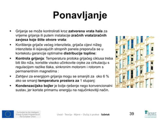 Co-funded by the Intelligent 
Energy Europe Programme of 
the European Union 
39 
Ponavljanje 
 Grijanje se može kontrolirati kroz zatvorena vrata hala za 
vrijeme grijanja ili putem instalacije zračnih vrata/zračnih 
zavjesa koje štite otvore vrata: 
 Korištenje grijače većeg intenziteta, grijača cijevi nižeg 
intenziteta ili isijavajućih stropnih panela preporuča se u 
kontekstu garancije optimalne distribucije topline: 
 Kontrola grijanja: Temperatura protoka grijaćeg ciklusa treba 
biti što niža, koristite visoko učinkovite crpke za cirkulaciju s 
regulacijom razlike tlaka, sinkronim motorom i rotorom s 
permanentnim magnetima : 
 Zahtjevi za energijom grijanja mogu se smanjiti za oko 6 % 
ako se smanji temperatura prostora za 1 stupanj: 
 Kondenzacijsko bojler je bolje rješenje nego konvencionalni 
sustav, jer koriste primarnu energiju na najučinkovitiji način. 
Uvod - Teorija - Mjere – Slučaj iz prakse - Sažetak 
 
