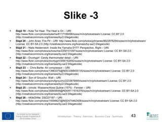 Co-funded by the Intelligent 
Energy Europe Programme of 
the European Union 
43 
Slike -3 
 Slajd 19 – Kate Ter Haar: The Heat is On – URI: 
http://www.flickr.com/photos/katerha/8117199498/sizes/m/in/photostream/ License: CC BY 2.0 
(http://creativecommons.org/licenses/by/2.0/legalcode) 
 Slajd 20 – John Anes: Fire Pit – URI: http://www.flickr.com/photos/johnanes/8622876294/sizes/m/in/photostream/ 
License: CC BY-SA 2.0 (http://creativecommons.org/licenses/by-sa/2.0/legalcode) 
 Slajd 21 – Niels Heidenreich: Inside the Yamaha SY77: Perspective, Right – URI: 
http://www.flickr.com/photos/schoschie/2258101097/sizes/m/in/photostream/ License: CC BY-SA 2.0 
(http://creativecommons.org/licenses/by-sa/2.0/legalcode) 
 Slajd 22 – Dvortygirl: Candy thermometer detail – URI: 
http://www.flickr.com/photos/dvortygirl/3090162692/sizes/m/in/photostream/ License: CC BY-SA 2.0 
(http://creativecommons.org/licenses/by-sa/2.0/legalcode) 
 Slajd 23 – Chris Bartle: Air compressor – URI: 
http://www.flickr.com/photos/13963375@N00/3388455135/sizes/m/in/photostream/ License: CC BY 2.0 
(http://creativecommons.org/licenses/by/2.0/legalcode) 
 Slajd 24 - Son of Groucho: Wall – URI: 
http://www.flickr.com/photos/sonofgroucho/2233679465/sizes/m/in/photostream/ License: CC BY 2.0 
(http://creativecommons.org/licenses/by/2.0/legalcode) 
 Slajd 25 – onnola: Wasserschloss Quilow (1575) - Fenster – URI: 
http://www.flickr.com/photos/30845644@N04/8111916376/sizes/m/in/photostream/ License: CC BY-SA 2.0 
(http://creativecommons.org/licenses/by-sa/2.0/legalcode) 
 Slajd 26 – hKIbOhNe: DSC07187 – URI: 
http://www.flickr.com/photos/14594627@N00/474462406/sizes/m/in/photostream/ License: CC BY-SA 2.0 
(http://creativecommons.org/licenses/by-sa/2.0/legalcode) 
Introduction - Theory - Exercises - Business Case - Summary 43 
 