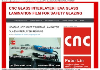 CNC GLASS INTERLAYER | EVA GLASSCNC GLASS INTERLAYER | EVA GLASS
LAMINATION FILM FOR SAFETY GLAZINGLAMINATION FILM FOR SAFETY GLAZING
HEATING HOT KNIFE TRIMMING LAMINATED
GLASS INTERLAYER REMAINS
Posted on September 25, 2015 by cnc@cncglass.com
BACK TO HOME PAGE
EVAFORCE®SUPER+ EVAVISION®WHITE EVA THERMAL CUTTER GREEN THERMAL TAPE MORE…
Contact: cnc@cncglass.com www.cncglass.com www.cnc.glass EVA GLASS LAMINATION INTERLAYER FILM
Contact: cnc@cncglass.com www.cncglass.com www.cnc.glass SAFETY LAMINATED GLASS INTERLAYER EVA FILM
 