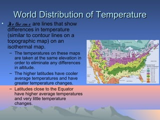 World Distribution of Temperature
• I o the rm s are lines that show
   s
  differences in temperature
  (similar to contour lines on a
  topographic map) on an
  isothermal map.
   – The temperatures on these maps
     are taken at the same elevation in
     order to eliminate any differences
     in altitude.
   – The higher latitudes have cooler
     average temperatures and have
     greater temperature changes.
   – Latitudes close to the Equator
     have higher average temperatures
     and very little temperature
     changes.
 