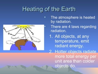 Heating of the Earth
        •   The atmosphere is heated
            by radiation.
        •   There are 4 laws regarding
            radiation.
            1. All objects, at any
               temperature, emit
               radiant energy.
            2. Hotter objects radiate
               more total energy per
               unit area than colder
               objects do.
 