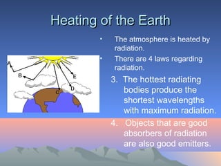 Heating of the Earth
        •   The atmosphere is heated by
            radiation.
        •   There are 4 laws regarding
            radiation.
            3. The hottest radiating
               bodies produce the
               shortest wavelengths
               with maximum radiation.
            4. Objects that are good
               absorbers of radiation
               are also good emitters.
 