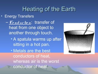Heating of the Earth
• Energy Transfers
  – Co nd uc tio n: transfer of
    heat from one object to
    another through touch.
     • A spatula warms up after
       sitting in a hot pan.
     • Metals are the best
       conductors of heat,
       whereas air is the worst
       conductor of heat.
 