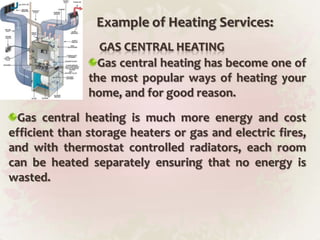Example of Heating Services:GAS CENTRAL HEATINGGas central heating has become one of the most popular ways of heating your home, and for good reason.Gas central heating is much more energy and cost efficient than storage heaters or gas and electric fires, and with thermostat controlled radiators, each room can be heated separately ensuring that no energy is wasted.