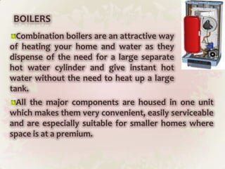 BOILERSCombination boilers are an attractive way of heating your home and water as they dispense of the need for a large separate hot water cylinder and give instant hot water without the need to heat up a large tank.All the major components are housed in one unit which makes them very convenient, easily serviceable and are especially suitable for smaller homes where space is at a premium.
