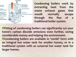 Condensing boilers work by extracting heat from the waste exhaust gases that would normally escape through the flue of a traditional boiler system.Fitting of condensing boilers can significantly cut your home's carbon dioxide emissions even further, saving considerable money and helping the environment.Condensing boilers are available in 'combi' form with an integral hot water tank for smaller homes, or in a traditional system with an external hot water tank for larger homes.