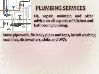 PLUMBING SERVICESFit, repair, maintain and offer advice on all aspects of kitchen and bathroom plumbing.Move pipework, fix leaky pipes and taps, install washing machines, dishwashers, sinks and WC's