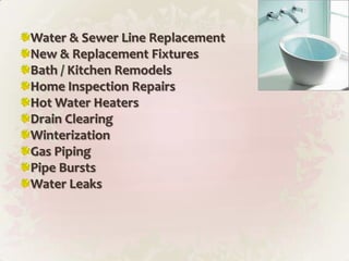 Water & Sewer Line ReplacementNew & Replacement FixturesBath / Kitchen RemodelsHome Inspection RepairsHot Water HeatersDrain ClearingWinterizationGas PipingPipe BurstsWater Leaks
