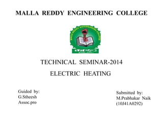 MALLA REDDY ENGINEERING COLLEGE
TECHNICAL SEMINAR-2014
ELECTRIC HEATING
Guided by:
G.Stheesh
Assoc.pro
Submitted by:
M.Prabhakar Naik
(10J41A0292)
 