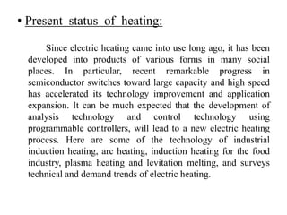 • Present status of heating:
Since electric heating came into use long ago, it has been
developed into products of various forms in many social
places. In particular, recent remarkable progress in
semiconductor switches toward large capacity and high speed
has accelerated its technology improvement and application
expansion. It can be much expected that the development of
analysis technology and control technology using
programmable controllers, will lead to a new electric heating
process. Here are some of the technology of industrial
induction heating, arc heating, induction heating for the food
industry, plasma heating and levitation melting, and surveys
technical and demand trends of electric heating.
 