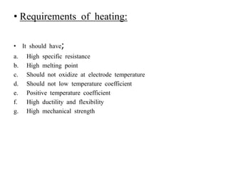 • Requirements of heating:
• It should have;
a. High specific resistance
b. High melting point
c. Should not oxidize at electrode temperature
d. Should not low temperature coefficient
e. Positive temperature coefficient
f. High ductility and flexibility
g. High mechanical strength
 