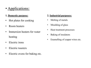 • Applications:
1. Domestic purpose:
• Hot plates for cooking
• Room heaters
• Immersion heaters for water
heating
• Electric irons
• Electric toasters
• Electric ovens for baking etc.
2. Industrial purposes:
• Melting of metals
• Moulding of glass
• Heat treatment processes
• Baking of insulators
• Enamelling of copper wires etc.
 