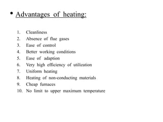 • Advantages of heating:
1. Cleanliness
2. Absence of flue gases
3. Ease of control
4. Better working conditions
5. Ease of adaption
6. Very high efficiency of utilization
7. Uniform heating
8. Heating of non-conducting materials
9. Cheap furnaces
10. No limit to upper maximum temperature
 