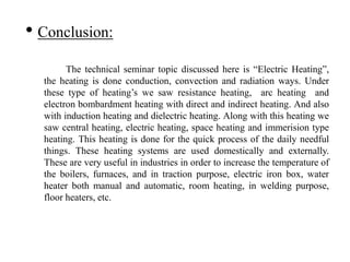 • Conclusion:
The technical seminar topic discussed here is “Electric Heating”,
the heating is done conduction, convection and radiation ways. Under
these type of heating’s we saw resistance heating, arc heating and
electron bombardment heating with direct and indirect heating. And also
with induction heating and dielectric heating. Along with this heating we
saw central heating, electric heating, space heating and immerision type
heating. This heating is done for the quick process of the daily needful
things. These heating systems are used domestically and externally.
These are very useful in industries in order to increase the temperature of
the boilers, furnaces, and in traction purpose, electric iron box, water
heater both manual and automatic, room heating, in welding purpose,
floor heaters, etc.
 