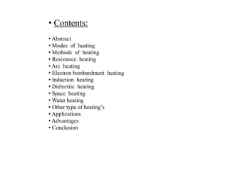 • Abstract
• Modes of heating
• Methods of heating
• Resistance heating
• Arc heating
• Electron bombardment heating
• Induction heating
• Dielectric heating
• Space heating
• Water heating
• Other type of heating’s
• Applications
• Advantages
• Conclusion
• Contents:
 