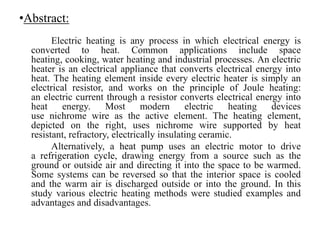 •Abstract:
Electric heating is any process in which electrical energy is
converted to heat. Common applications include space
heating, cooking, water heating and industrial processes. An electric
heater is an electrical appliance that converts electrical energy into
heat. The heating element inside every electric heater is simply an
electrical resistor, and works on the principle of Joule heating:
an electric current through a resistor converts electrical energy into
heat energy. Most modern electric heating devices
use nichrome wire as the active element. The heating element,
depicted on the right, uses nichrome wire supported by heat
resistant, refractory, electrically insulating ceramic.
Alternatively, a heat pump uses an electric motor to drive
a refrigeration cycle, drawing energy from a source such as the
ground or outside air and directing it into the space to be warmed.
Some systems can be reversed so that the interior space is cooled
and the warm air is discharged outside or into the ground. In this
study various electric heating methods were studied examples and
advantages and disadvantages.
 