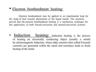 • Electron bombardment heating:
Electron bombardment may be applied in an experimental loop for
the study of heat transfer phenomena of the liquid metals. The scientists
proved that the electron bombardment heating is a satisfactory technique for
this application, in both forced-convection and natural-convection systems.
• Induction heating: Induction heating is the process
of heating an electrically conducting object (usually a metal)
by electromagnetic induction, where eddy currents (also called Foucault
currents) are generated within the metal and resistance leads to Joule
heating of the metal.
 