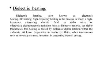 • Dielectric heating:
Dielectric heating, also known as electronic
heating, RF heating, high-frequency heating is the process in which a high-
frequency alternating electric field, or radio wave or
microwave electromagnetic radiation heats a dielectric material. At higher
frequencies, this heating is caused by molecular dipole rotation within the
dielectric. At lower frequencies in conductive fluids, other mechanisms
such as ion-drag are more important in generating thermal energy.
 