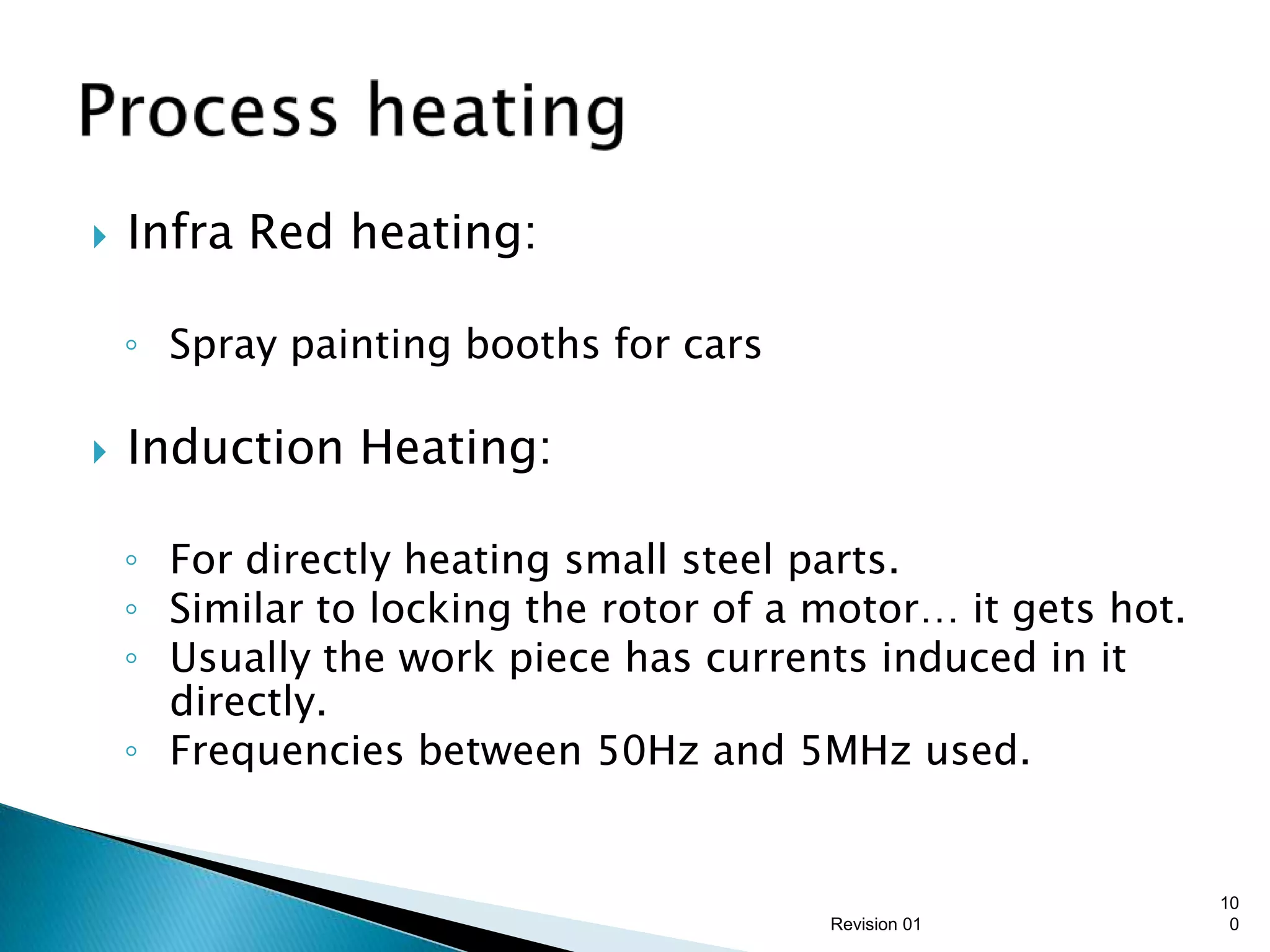    Infra Red heating:

    ◦ Spray painting booths for cars

   Induction Heating:

    ◦ For directly heating small steel parts.
    ◦ Similar to locking the rotor of a motor… it gets hot.
    ◦ Usually the work piece has currents induced in it
      directly.
    ◦ Frequencies between 50Hz and 5MHz used.


                                                              10
                                        Revision 01            0
 