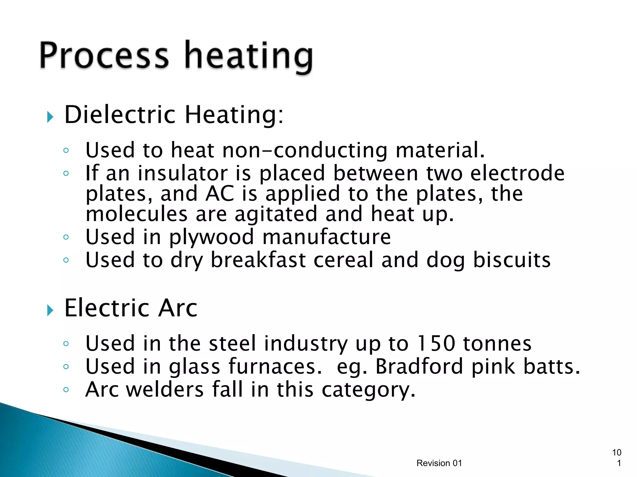    Dielectric Heating:
    ◦ Used to heat non-conducting material.
    ◦ If an insulator is placed between two electrode
      plates, and AC is applied to the plates, the
      molecules are agitated and heat up.
    ◦ Used in plywood manufacture
    ◦ Used to dry breakfast cereal and dog biscuits

   Electric Arc
    ◦ Used in the steel industry up to 150 tonnes
    ◦ Used in glass furnaces. eg. Bradford pink batts.
    ◦ Arc welders fall in this category.

                                                         10
                                      Revision 01         1
 