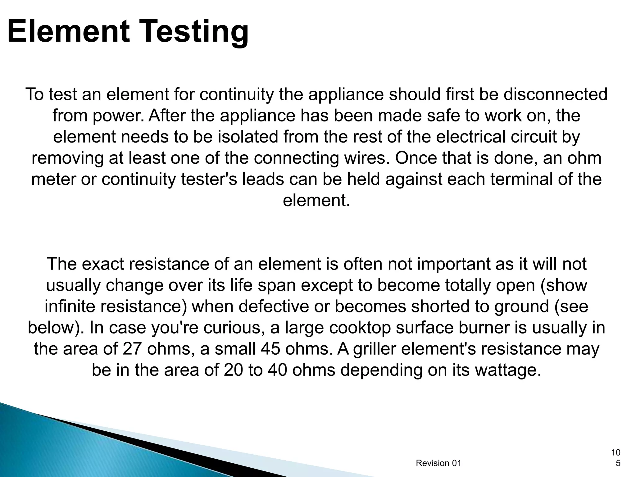Element Testing
 To test an element for continuity the appliance should first be disconnected
     from power. After the appliance has been made safe to work on, the
     element needs to be isolated from the rest of the electrical circuit by
  removing at least one of the connecting wires. Once that is done, an ohm
  meter or continuity tester's leads can be held against each terminal of the
                                    element.


     The exact resistance of an element is often not important as it will not
    usually change over its life span except to become totally open (show
    infinite resistance) when defective or becomes shorted to ground (see
 below). In case you're curious, a large cooktop surface burner is usually in
  the area of 27 ohms, a small 45 ohms. A griller element's resistance may
            be in the area of 20 to 40 ohms depending on its wattage.



                                                                                10
                                                    Revision 01                  5
 