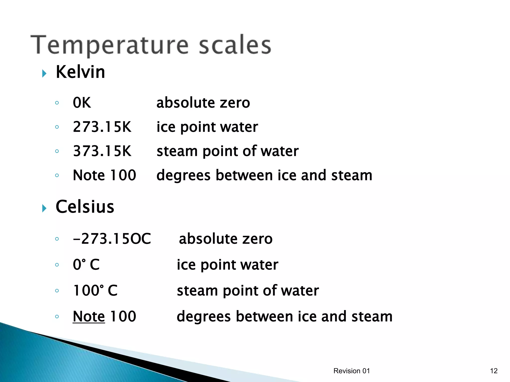    Kelvin
    ◦ 0K          absolute zero
    ◦ 273.15K     ice point water
    ◦ 373.15K     steam point of water
    ◦ Note 100    degrees between ice and steam

   Celsius
    ◦ -273.15OC      absolute zero
    ◦ 0° C          ice point water
    ◦ 100° C        steam point of water
    ◦ Note 100      degrees between ice and steam


                                           Revision 01   12
 