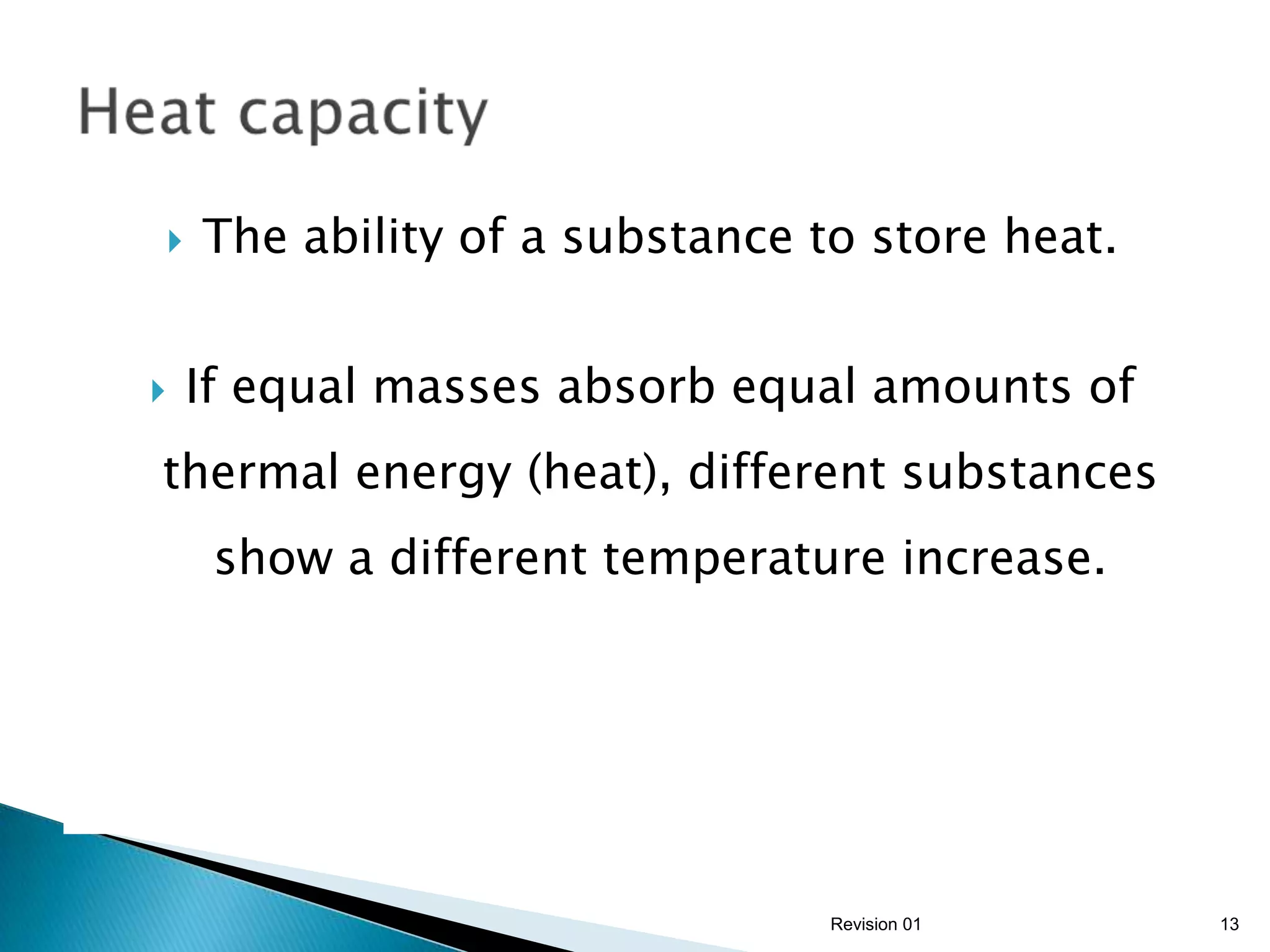   The ability of a substance to store heat.


   If equal masses absorb equal amounts of
thermal energy (heat), different substances
     show a different temperature increase.




                                Revision 01     13
 