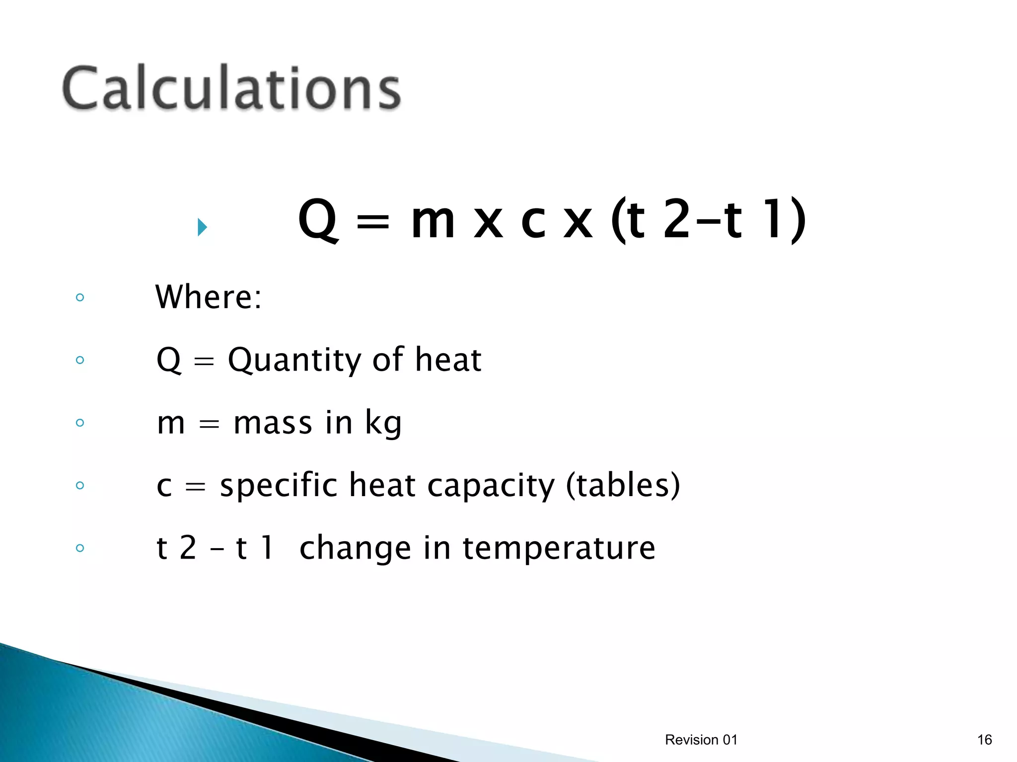       Q = m x c x (t 2-t 1)
◦   Where:
◦   Q = Quantity of heat
◦   m = mass in kg
◦   c = specific heat capacity (tables)
◦   t 2 – t 1 change in temperature




                                      Revision 01   16
 