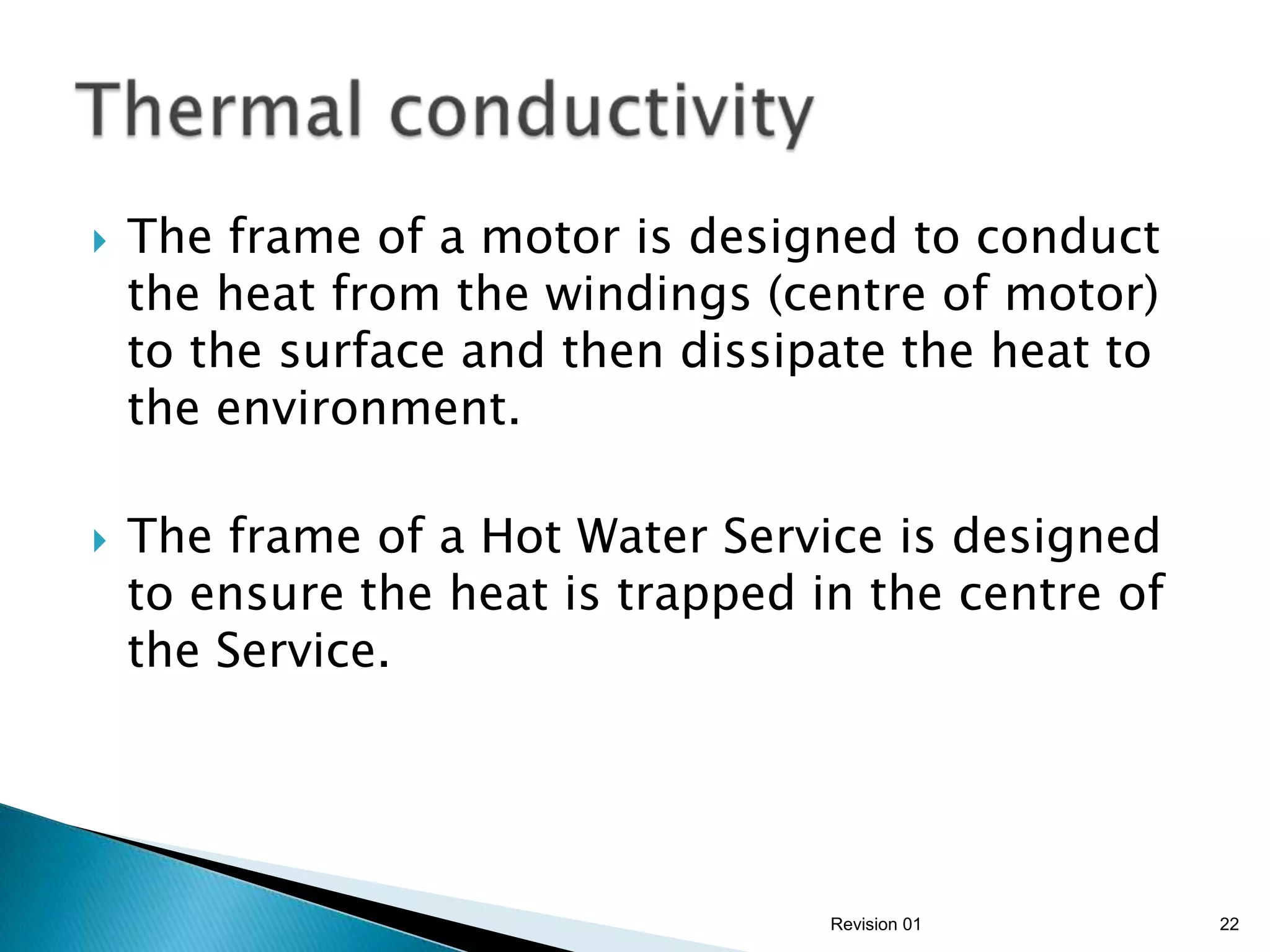    The frame of a motor is designed to conduct
    the heat from the windings (centre of motor)
    to the surface and then dissipate the heat to
    the environment.

   The frame of a Hot Water Service is designed
    to ensure the heat is trapped in the centre of
    the Service.




                                   Revision 01       22
 