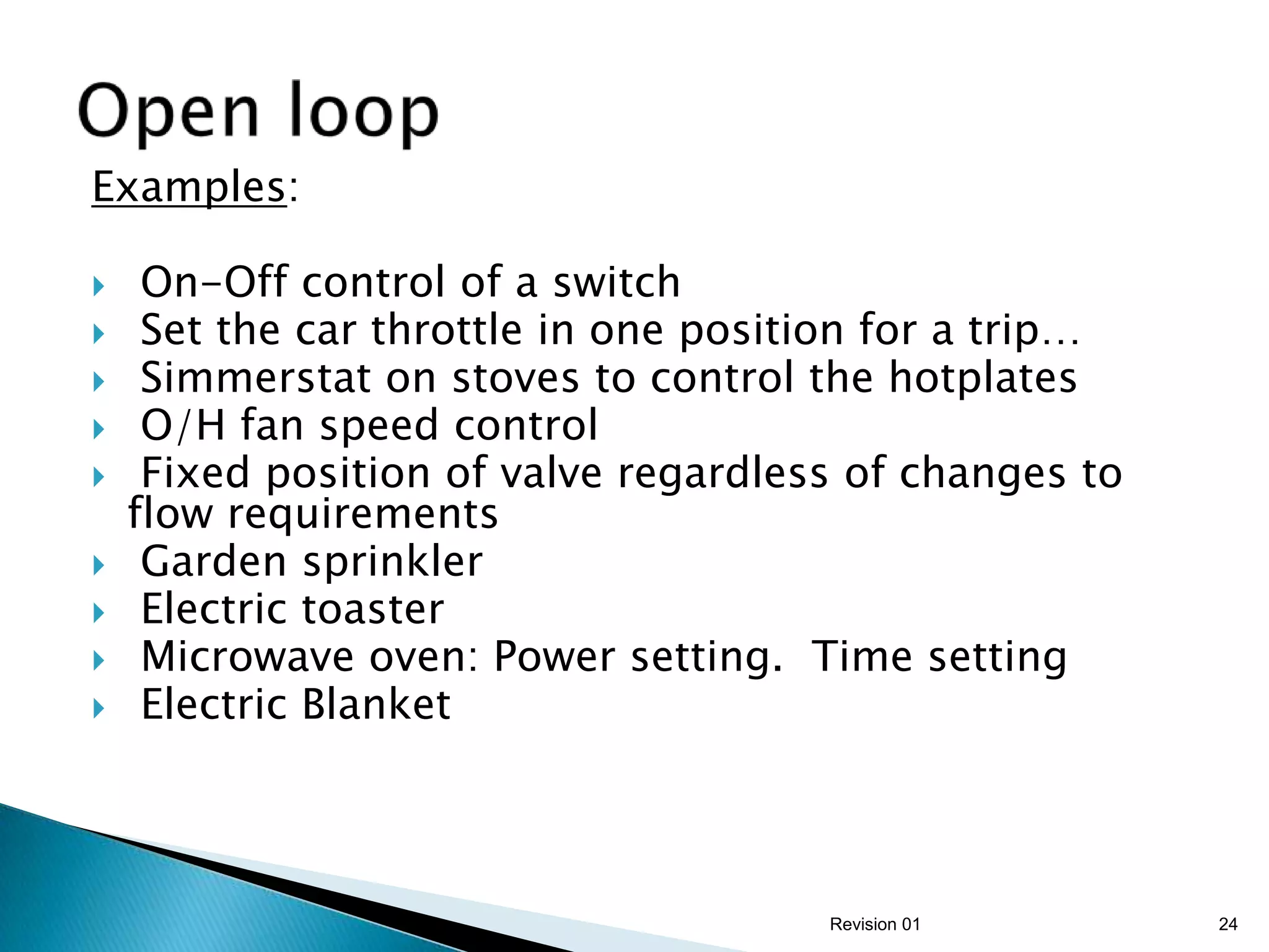 Examples:

    On-Off control of a switch
    Set the car throttle in one position for a trip…
    Simmerstat on stoves to control the hotplates
    O/H fan speed control
    Fixed position of valve regardless of changes to
    flow requirements
    Garden sprinkler
    Electric toaster
    Microwave oven: Power setting. Time setting
    Electric Blanket



                                      Revision 01       24
 