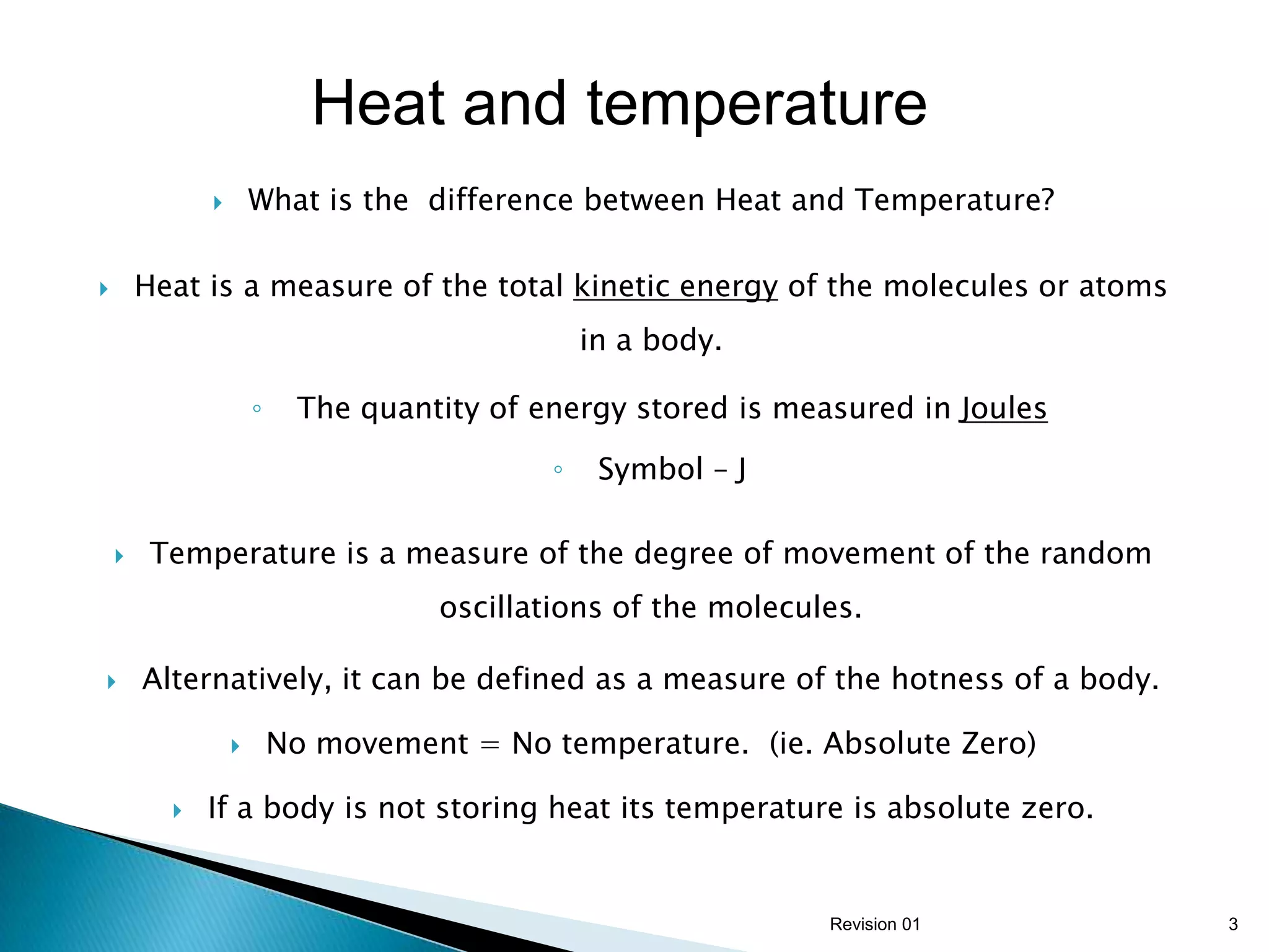 Heat and temperature
                     What is the difference between Heat and Temperature?

       Heat is a measure of the total kinetic energy of the molecules or atoms
                                                 in a body.

                      ◦    The quantity of energy stored is measured in Joules

                                             ◦    Symbol – J

        Temperature is a measure of the degree of movement of the random
                                     oscillations of the molecules.

       Alternatively, it can be defined as a measure of the hotness of a body.

                         No movement = No temperature. (ie. Absolute Zero)

             If a body is not storing heat its temperature is absolute zero.


                                                                Revision 01       3
 