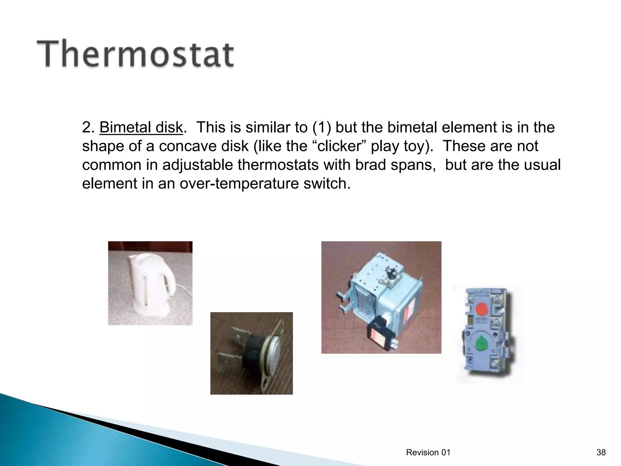 2. Bimetal disk. This is similar to (1) but the bimetal element is in the
shape of a concave disk (like the “clicker” play toy). These are not
common in adjustable thermostats with brad spans, but are the usual
element in an over-temperature switch.




                                                 Revision 01                38
 